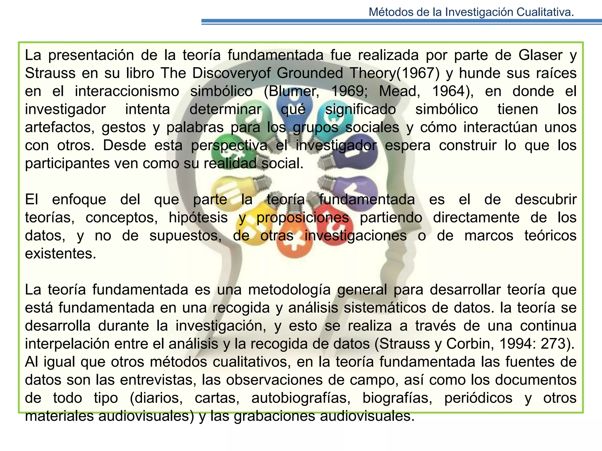 Métodos de la Investigación Cualitativa.

La presentación de la teoría fundamentada fue realizada por parte de Glaser y
Strauss en su libro The Discoveryof Grounded Theory(1967) y hunde sus raíces
en el interaccionismo simbólico (Blumer, 1969; Mead, 1964), en donde el
investigador intenta determinar qué significado simbólico tienen los
artefactos, gestos y palabras para los grupos sociales y cómo interactúan unos
con otros. Desde esta perspectiva el investigador espera construir lo que los
participantes ven como su realidad social.
El enfoque del que parte la teoría fundamentada es el de descubrir
teorías, conceptos, hipótesis y proposiciones partiendo directamente de los
datos, y no de supuestos, de otras investigaciones o de marcos teóricos
existentes.
La teoría fundamentada es una metodología general para desarrollar teoría que
está fundamentada en una recogida y análisis sistemáticos de datos. la teoría se
desarrolla durante la investigación, y esto se realiza a través de una continua
interpelación entre el análisis y la recogida de datos (Strauss y Corbin, 1994: 273).
Al igual que otros métodos cualitativos, en la teoría fundamentada las fuentes de
datos son las entrevistas, las observaciones de campo, así como los documentos
de todo tipo (diarios, cartas, autobiografías, biografías, periódicos y otros
materiales audiovisuales) y las grabaciones audiovisuales.

 