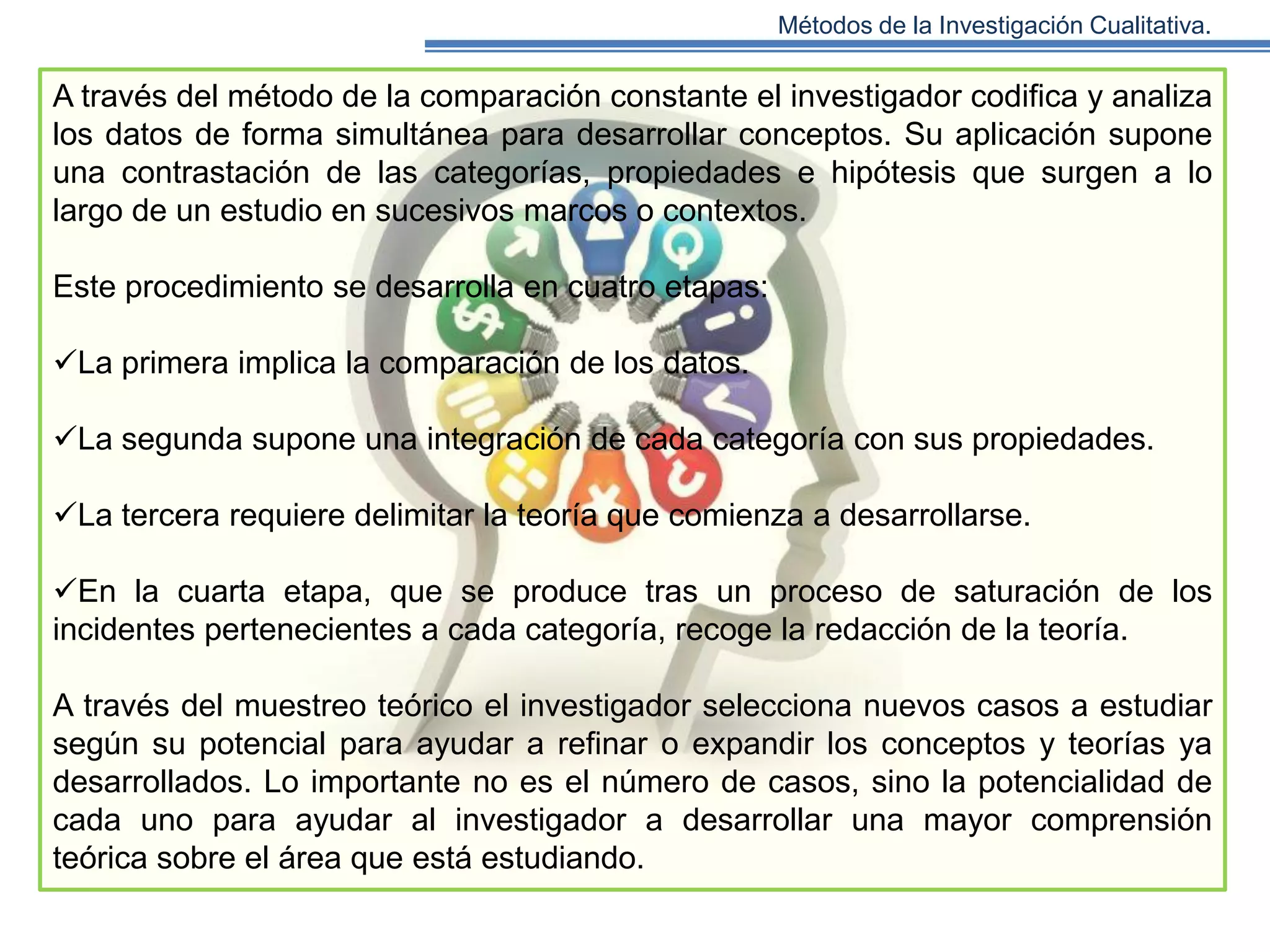 Métodos de la Investigación Cualitativa.

A través del método de la comparación constante el investigador codifica y analiza
los datos de forma simultánea para desarrollar conceptos. Su aplicación supone
una contrastación de las categorías, propiedades e hipótesis que surgen a lo
largo de un estudio en sucesivos marcos o contextos.
Este procedimiento se desarrolla en cuatro etapas:
La primera implica la comparación de los datos.
La segunda supone una integración de cada categoría con sus propiedades.
La tercera requiere delimitar la teoría que comienza a desarrollarse.
En la cuarta etapa, que se produce tras un proceso de saturación de los
incidentes pertenecientes a cada categoría, recoge la redacción de la teoría.
A través del muestreo teórico el investigador selecciona nuevos casos a estudiar
según su potencial para ayudar a refinar o expandir los conceptos y teorías ya
desarrollados. Lo importante no es el número de casos, sino la potencialidad de
cada uno para ayudar al investigador a desarrollar una mayor comprensión
teórica sobre el área que está estudiando.

 