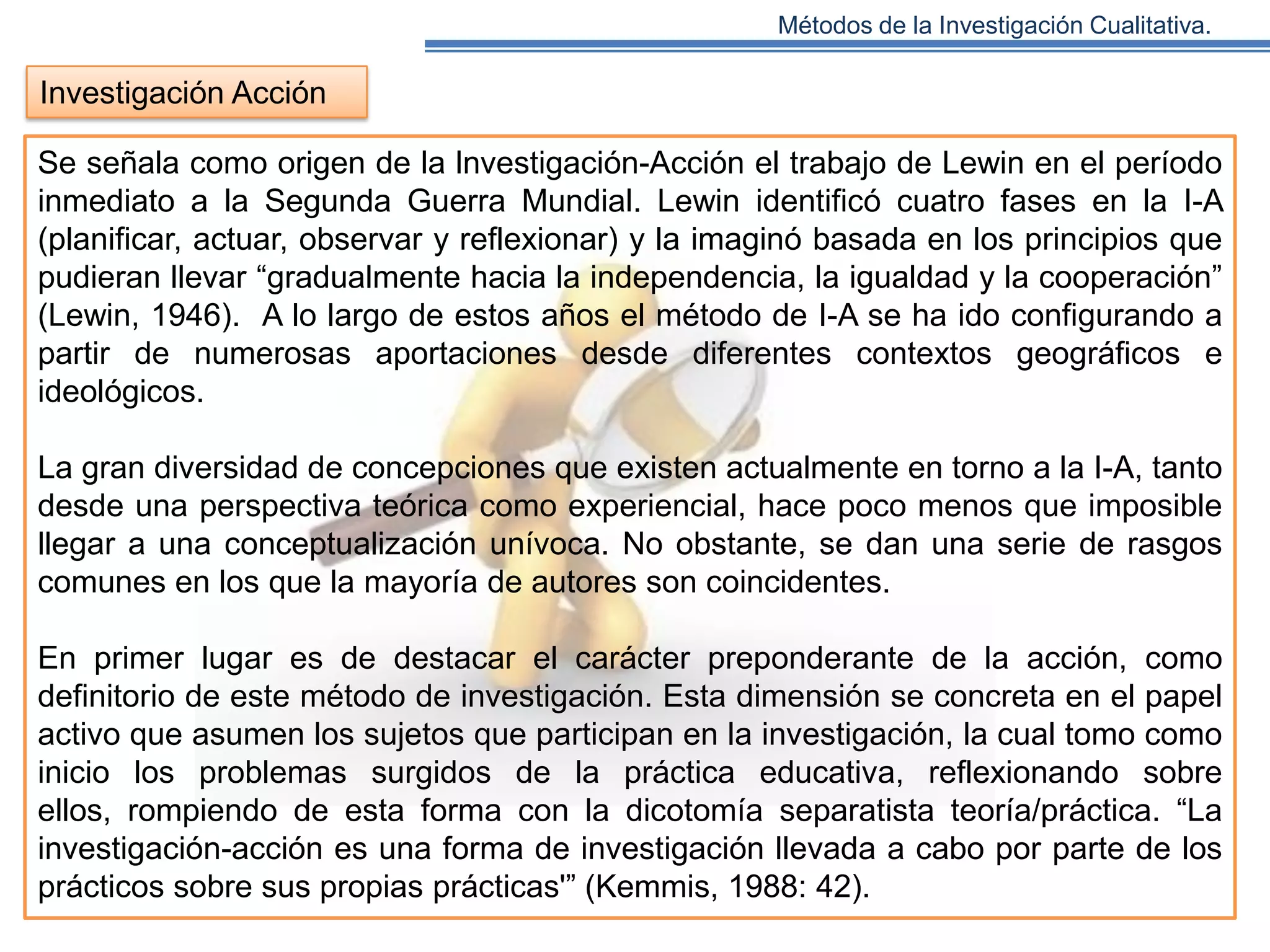 Métodos de la Investigación Cualitativa.

Investigación Acción
Se señala como origen de la lnvestigación-Acción el trabajo de Lewin en el período
inmediato a la Segunda Guerra Mundial. Lewin identificó cuatro fases en la I-A
(planificar, actuar, observar y reflexionar) y la imaginó basada en los principios que
pudieran llevar “gradualmente hacia la independencia, la igualdad y la cooperación”
(Lewin, 1946). A lo largo de estos años el método de I-A se ha ido configurando a
partir de numerosas aportaciones desde diferentes contextos geográficos e
ideológicos.
La gran diversidad de concepciones que existen actualmente en torno a la I-A, tanto
desde una perspectiva teórica como experiencial, hace poco menos que imposible
llegar a una conceptualización unívoca. No obstante, se dan una serie de rasgos
comunes en los que la mayoría de autores son coincidentes.
En primer lugar es de destacar el carácter preponderante de la acción, como
definitorio de este método de investigación. Esta dimensión se concreta en el papel
activo que asumen los sujetos que participan en la investigación, la cual tomo como
inicio los problemas surgidos de la práctica educativa, reflexionando sobre
ellos, rompiendo de esta forma con la dicotomía separatista teoría/práctica. “La
investigación-acción es una forma de investigación llevada a cabo por parte de los
prácticos sobre sus propias prácticas'” (Kemmis, 1988: 42).

 