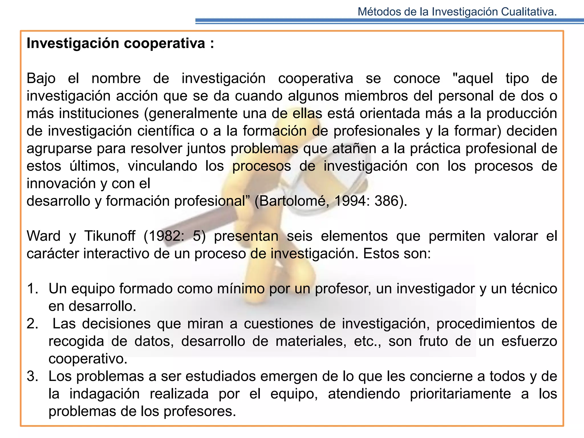 Métodos de la Investigación Cualitativa.

Investigación cooperativa :
Bajo el nombre de investigación cooperativa se conoce "aquel tipo de
investigación acción que se da cuando algunos miembros del personal de dos o
más instituciones (generalmente una de ellas está orientada más a la producción
de investigación científica o a la formación de profesionales y la formar) deciden
agruparse para resolver juntos problemas que atañen a la práctica profesional de
estos últimos, vinculando los procesos de investigación con los procesos de
innovación y con el
desarrollo y formación profesional” (Bartolomé, 1994: 386).
Ward y Tikunoff (1982: 5) presentan seis elementos que permiten valorar el
carácter interactivo de un proceso de investigación. Estos son:
1. Un equipo formado como mínimo por un profesor, un investigador y un técnico
en desarrollo.
2. Las decisiones que miran a cuestiones de investigación, procedimientos de
recogida de datos, desarrollo de materiales, etc., son fruto de un esfuerzo
cooperativo.
3. Los problemas a ser estudiados emergen de lo que les concierne a todos y de
la indagación realizada por el equipo, atendiendo prioritariamente a los
problemas de los profesores.

 