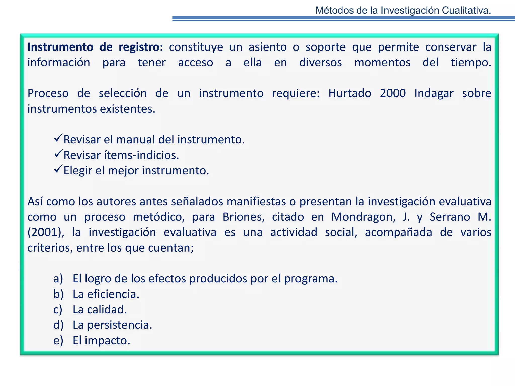 Métodos de la Investigación Cualitativa.

Instrumento de registro: constituye un asiento o soporte que permite conservar la
información para tener acceso a ella en diversos momentos del tiempo.
Proceso de selección de un instrumento requiere: Hurtado 2000 Indagar sobre
instrumentos existentes.
Revisar el manual del instrumento.
Revisar ítems-indicios.
Elegir el mejor instrumento.
Así como los autores antes señalados manifiestas o presentan la investigación evaluativa
como un proceso metódico, para Briones, citado en Mondragon, J. y Serrano M.
(2001), la investigación evaluativa es una actividad social, acompañada de varios
criterios, entre los que cuentan;

a)
b)
c)
d)
e)

El logro de los efectos producidos por el programa.
La eficiencia.
La calidad.
La persistencia.
El impacto.

 
