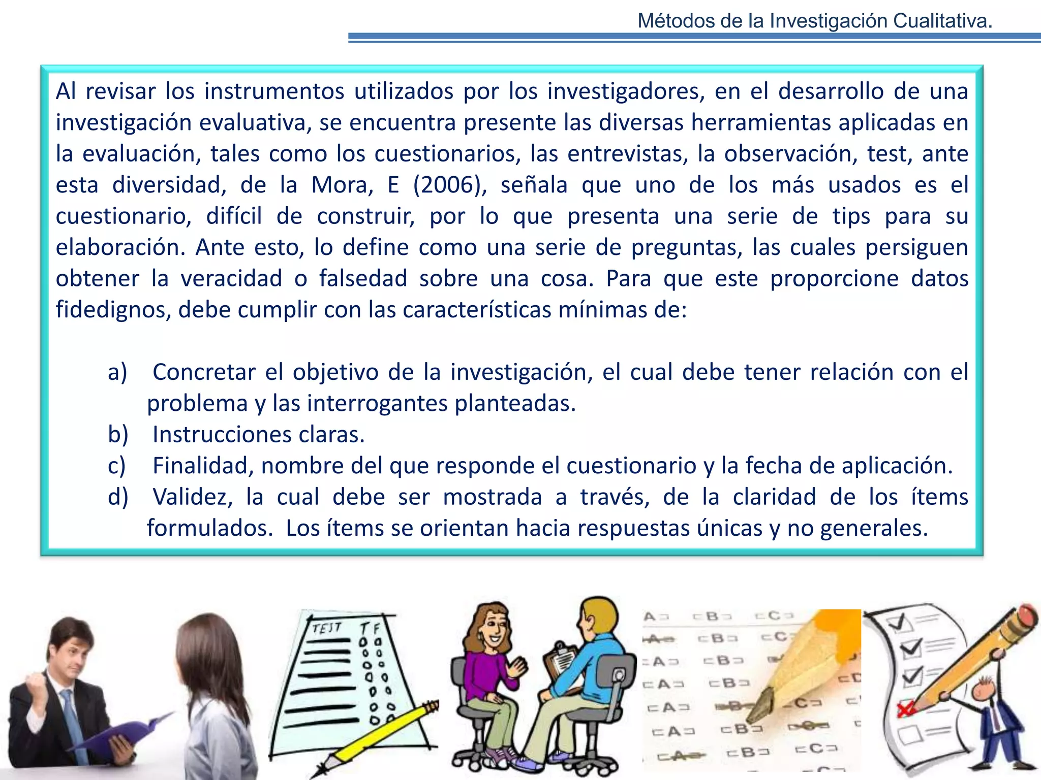 Métodos de la Investigación Cualitativa.

Al revisar los instrumentos utilizados por los investigadores, en el desarrollo de una
investigación evaluativa, se encuentra presente las diversas herramientas aplicadas en
la evaluación, tales como los cuestionarios, las entrevistas, la observación, test, ante
esta diversidad, de la Mora, E (2006), señala que uno de los más usados es el
cuestionario, difícil de construir, por lo que presenta una serie de tips para su
elaboración. Ante esto, lo define como una serie de preguntas, las cuales persiguen
obtener la veracidad o falsedad sobre una cosa. Para que este proporcione datos
fidedignos, debe cumplir con las características mínimas de:
a) Concretar el objetivo de la investigación, el cual debe tener relación con el
problema y las interrogantes planteadas.
b) Instrucciones claras.
c) Finalidad, nombre del que responde el cuestionario y la fecha de aplicación.
d) Validez, la cual debe ser mostrada a través, de la claridad de los ítems
formulados. Los ítems se orientan hacia respuestas únicas y no generales.

 