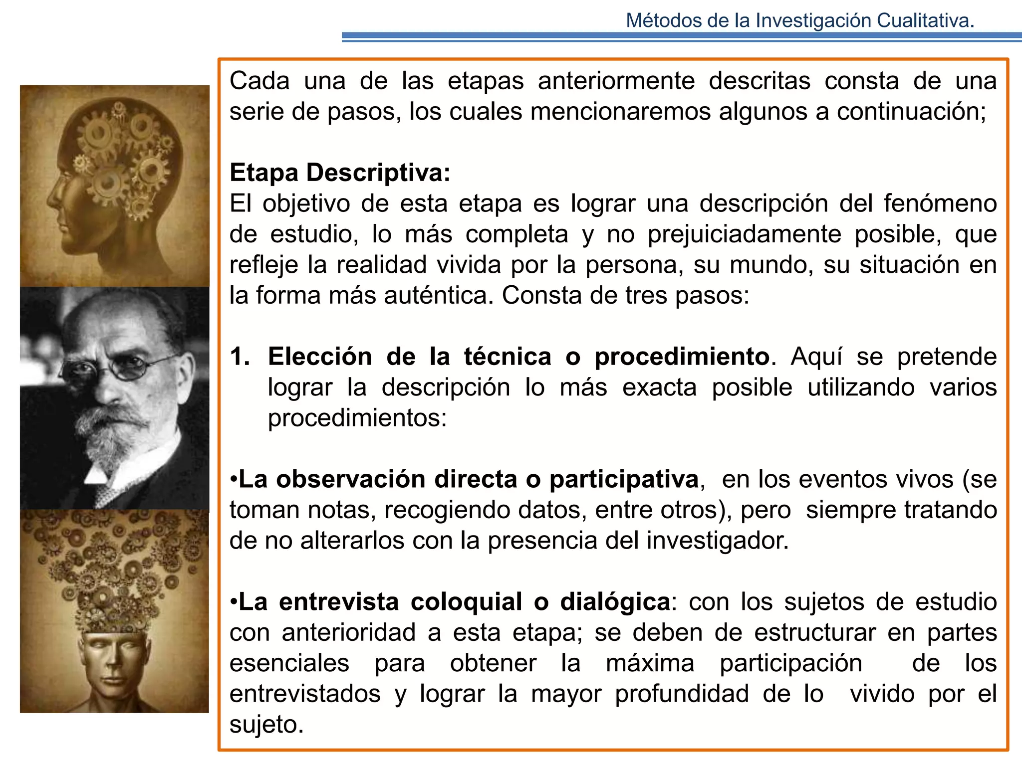 Métodos de la Investigación Cualitativa.

Cada una de las etapas anteriormente descritas consta de una
serie de pasos, los cuales mencionaremos algunos a continuación;
Etapa Descriptiva:
El objetivo de esta etapa es lograr una descripción del fenómeno
de estudio, lo más completa y no prejuiciadamente posible, que
reﬂeje la realidad vivida por la persona, su mundo, su situación en
la forma más auténtica. Consta de tres pasos:
1. Elección de la técnica o procedimiento. Aquí se pretende
lograr la descripción lo más exacta posible utilizando varios
procedimientos:
•La observación directa o participativa, en los eventos vivos (se
toman notas, recogiendo datos, entre otros), pero siempre tratando
de no alterarlos con la presencia del investigador.
•La entrevista coloquial o dialógica: con los sujetos de estudio
con anterioridad a esta etapa; se deben de estructurar en partes
esenciales para obtener la máxima participación
de los
entrevistados y lograr la mayor profundidad de lo vivido por el
sujeto.

 