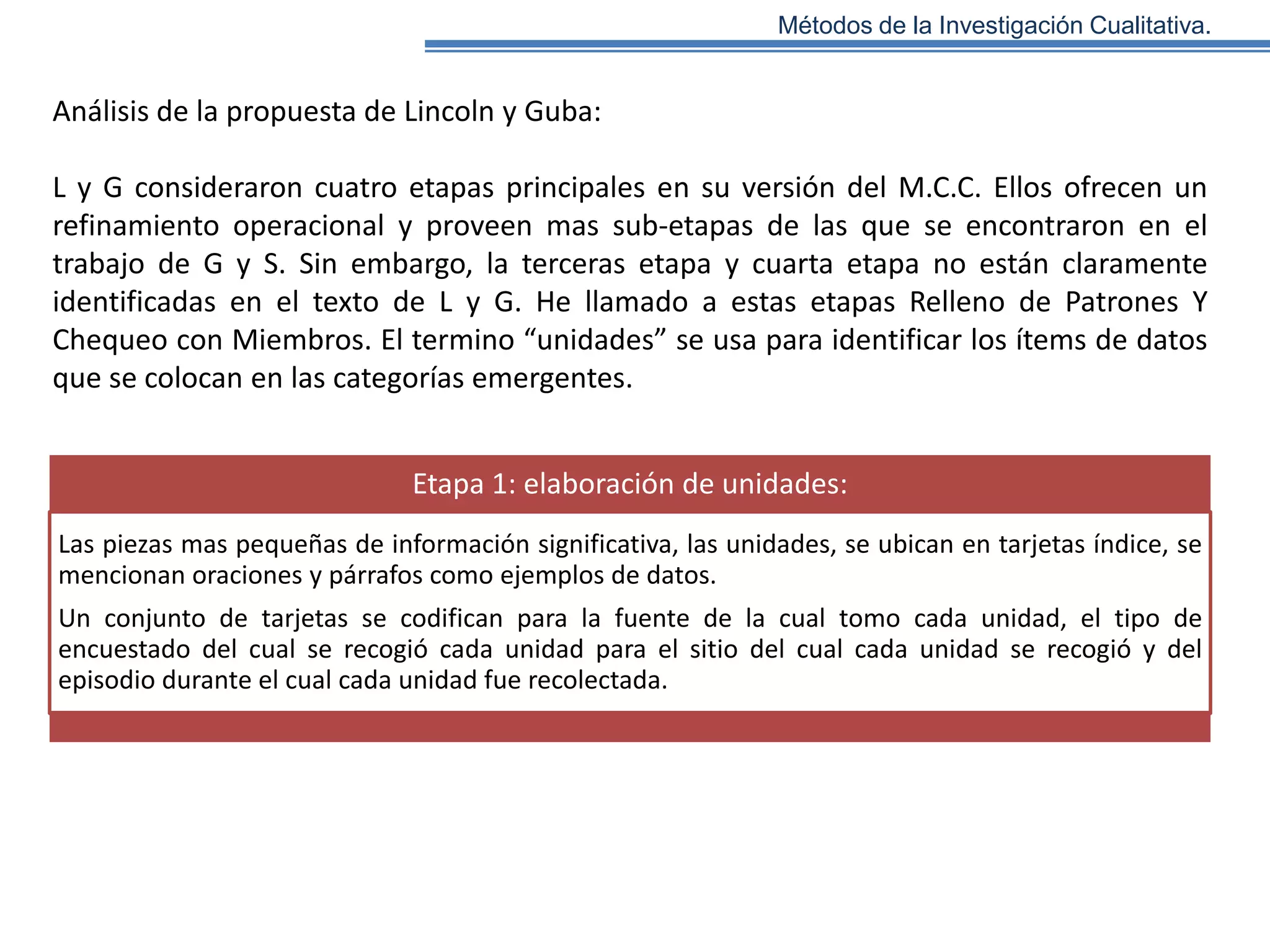 Métodos de la Investigación Cualitativa.

Análisis de la propuesta de Lincoln y Guba:
L y G consideraron cuatro etapas principales en su versión del M.C.C. Ellos ofrecen un
refinamiento operacional y proveen mas sub-etapas de las que se encontraron en el
trabajo de G y S. Sin embargo, la terceras etapa y cuarta etapa no están claramente
identificadas en el texto de L y G. He llamado a estas etapas Relleno de Patrones Y
Chequeo con Miembros. El termino “unidades” se usa para identificar los ítems de datos
que se colocan en las categorías emergentes.

Etapa 1: elaboración de unidades:
Las piezas mas pequeñas de información significativa, las unidades, se ubican en tarjetas índice, se
mencionan oraciones y párrafos como ejemplos de datos.
Un conjunto de tarjetas se codifican para la fuente de la cual tomo cada unidad, el tipo de
encuestado del cual se recogió cada unidad para el sitio del cual cada unidad se recogió y del
episodio durante el cual cada unidad fue recolectada.

 