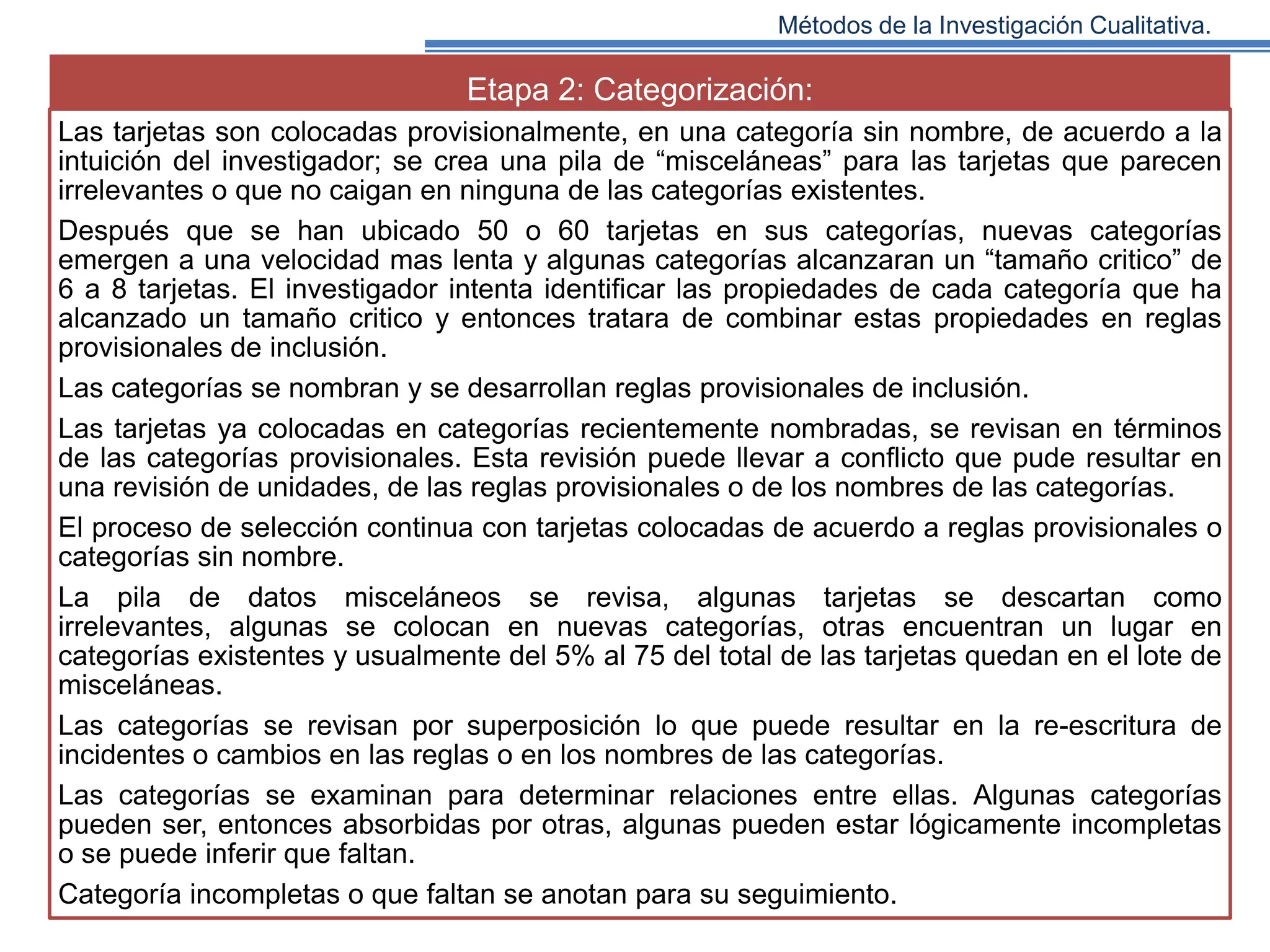 Métodos de la Investigación Cualitativa.

Etapa 2: Categorización:
Las tarjetas son colocadas provisionalmente, en una categoría sin nombre, de acuerdo a la
intuición del investigador; se crea una pila de “misceláneas” para las tarjetas que parecen
irrelevantes o que no caigan en ninguna de las categorías existentes.
Después que se han ubicado 50 o 60 tarjetas en sus categorías, nuevas categorías
emergen a una velocidad mas lenta y algunas categorías alcanzaran un “tamaño critico” de
6 a 8 tarjetas. El investigador intenta identificar las propiedades de cada categoría que ha
alcanzado un tamaño critico y entonces tratara de combinar estas propiedades en reglas
provisionales de inclusión.
Las categorías se nombran y se desarrollan reglas provisionales de inclusión.
Las tarjetas ya colocadas en categorías recientemente nombradas, se revisan en términos
de las categorías provisionales. Esta revisión puede llevar a conflicto que pude resultar en
una revisión de unidades, de las reglas provisionales o de los nombres de las categorías.
El proceso de selección continua con tarjetas colocadas de acuerdo a reglas provisionales o
categorías sin nombre.
La pila de datos misceláneos se revisa, algunas tarjetas se descartan como
irrelevantes, algunas se colocan en nuevas categorías, otras encuentran un lugar en
categorías existentes y usualmente del 5% al 75 del total de las tarjetas quedan en el lote de
misceláneas.
Las categorías se revisan por superposición lo que puede resultar en la re-escritura de
incidentes o cambios en las reglas o en los nombres de las categorías.
Las categorías se examinan para determinar relaciones entre ellas. Algunas categorías
pueden ser, entonces absorbidas por otras, algunas pueden estar lógicamente incompletas
o se puede inferir que faltan.
Categoría incompletas o que faltan se anotan para su seguimiento.

 