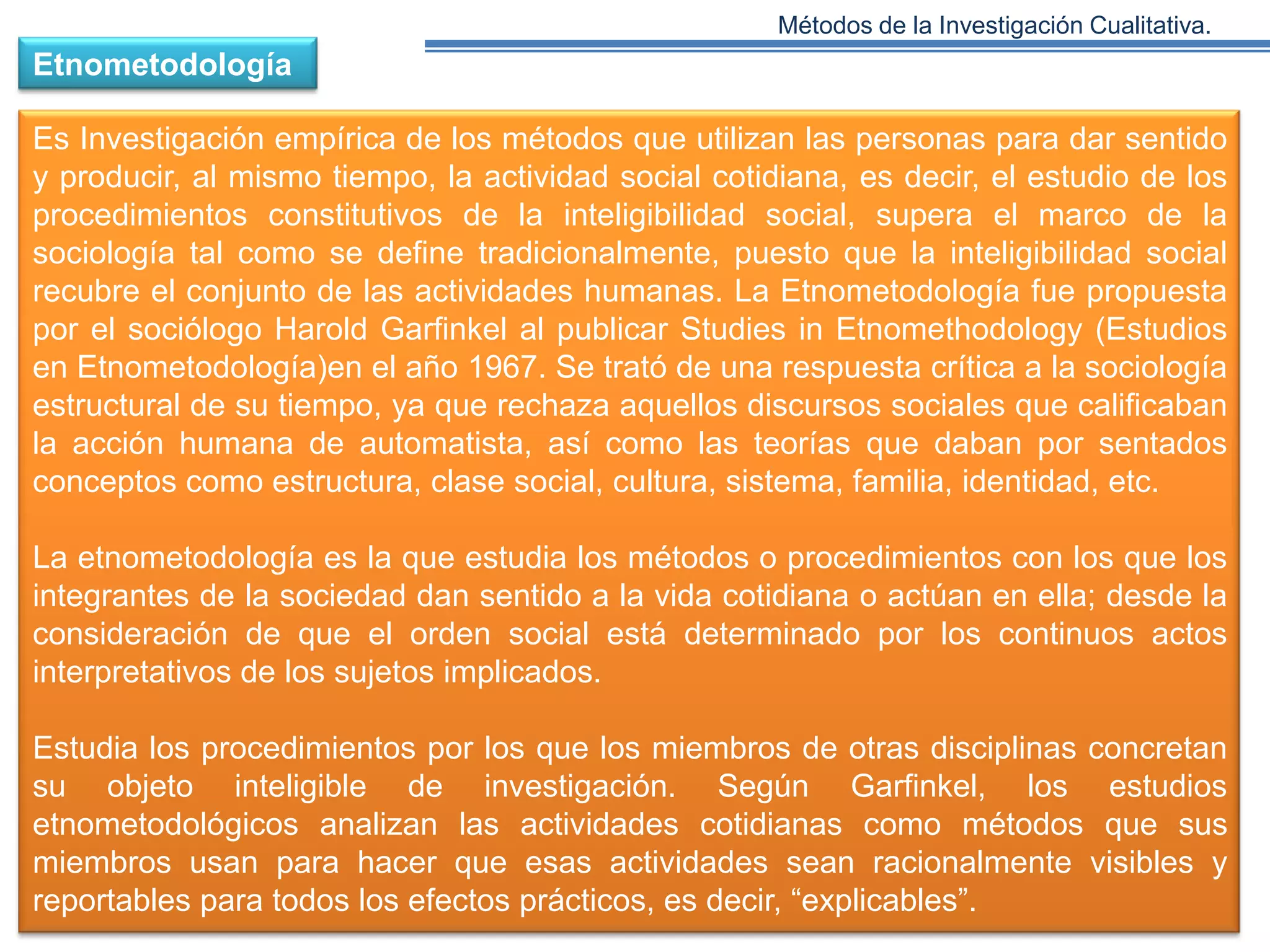 Métodos de la Investigación Cualitativa.

Etnometodología

Es Investigación empírica de los métodos que utilizan las personas para dar sentido
y producir, al mismo tiempo, la actividad social cotidiana, es decir, el estudio de los
procedimientos constitutivos de la inteligibilidad social, supera el marco de la
sociología tal como se define tradicionalmente, puesto que la inteligibilidad social
recubre el conjunto de las actividades humanas. La Etnometodología fue propuesta
por el sociólogo Harold Garfinkel al publicar Studies in Etnomethodology (Estudios
en Etnometodología)en el año 1967. Se trató de una respuesta crítica a la sociología
estructural de su tiempo, ya que rechaza aquellos discursos sociales que calificaban
la acción humana de automatista, así como las teorías que daban por sentados
conceptos como estructura, clase social, cultura, sistema, familia, identidad, etc.
La etnometodología es la que estudia los métodos o procedimientos con los que los
integrantes de la sociedad dan sentido a la vida cotidiana o actúan en ella; desde la
consideración de que el orden social está determinado por los continuos actos
interpretativos de los sujetos implicados.
Estudia los procedimientos por los que los miembros de otras disciplinas concretan
su objeto inteligible de investigación. Según Garfinkel, los estudios
etnometodológicos analizan las actividades cotidianas como métodos que sus
miembros usan para hacer que esas actividades sean racionalmente visibles y
reportables para todos los efectos prácticos, es decir, “explicables”.

 