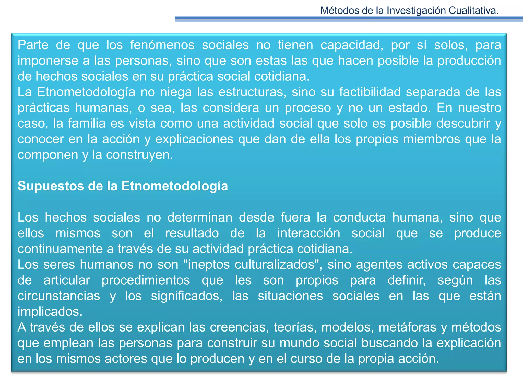 Métodos de la Investigación Cualitativa.

Parte de que los fenómenos sociales no tienen capacidad, por sí solos, para
imponerse a las personas, sino que son estas las que hacen posible la producción
de hechos sociales en su práctica social cotidiana.
La Etnometodología no niega las estructuras, sino su factibilidad separada de las
prácticas humanas, o sea, las considera un proceso y no un estado. En nuestro
caso, la familia es vista como una actividad social que solo es posible descubrir y
conocer en la acción y explicaciones que dan de ella los propios miembros que la
componen y la construyen.
Supuestos de la Etnometodología
Los hechos sociales no determinan desde fuera la conducta humana, sino que
ellos mismos son el resultado de la interacción social que se produce
continuamente a través de su actividad práctica cotidiana.
Los seres humanos no son "ineptos culturalizados", sino agentes activos capaces
de articular procedimientos que les son propios para definir, según las
circunstancias y los significados, las situaciones sociales en las que están
implicados.
A través de ellos se explican las creencias, teorías, modelos, metáforas y métodos
que emplean las personas para construir su mundo social buscando la explicación
en los mismos actores que lo producen y en el curso de la propia acción.

 