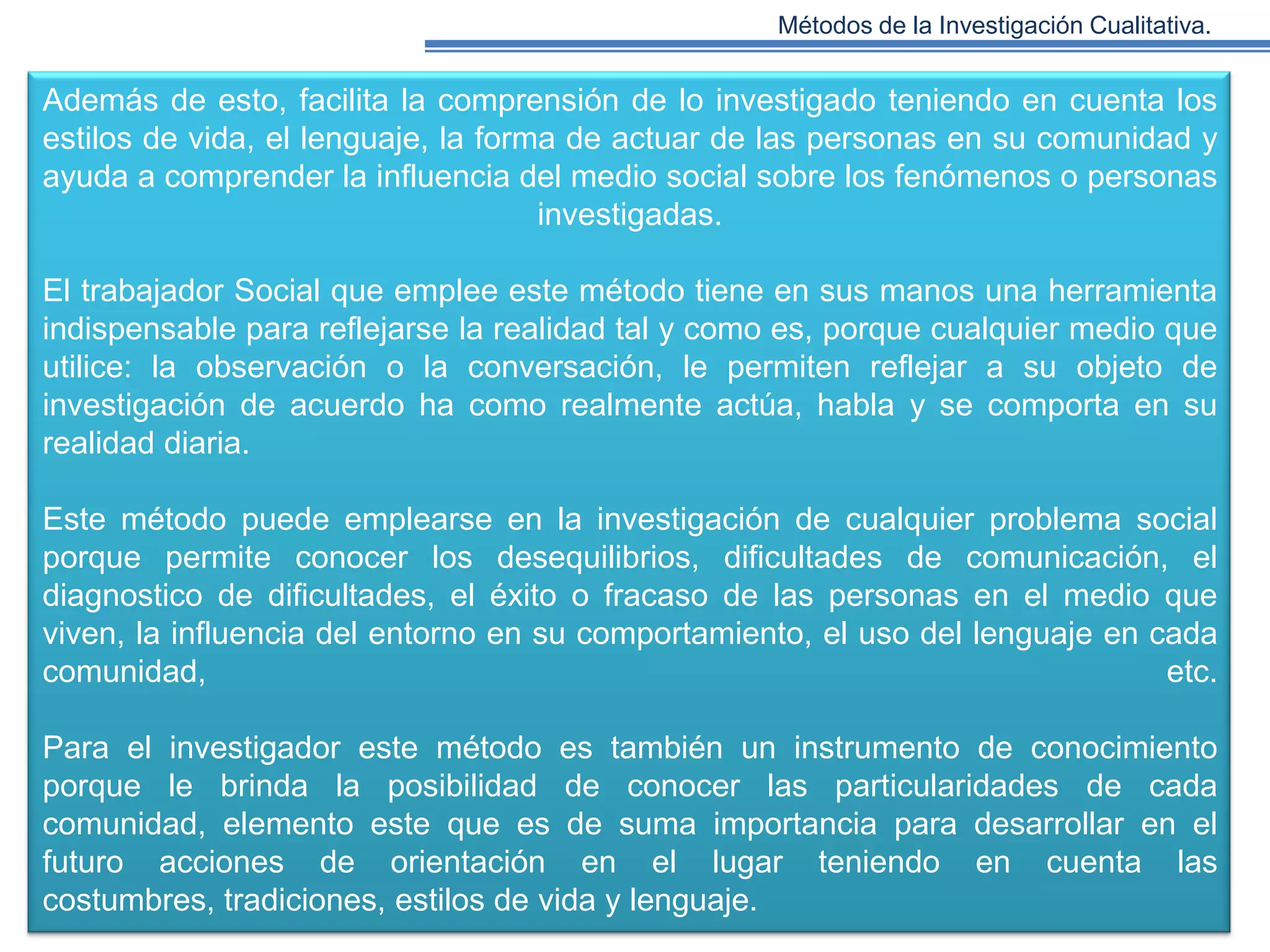 Métodos de la Investigación Cualitativa.

Además de esto, facilita la comprensión de lo investigado teniendo en cuenta los
estilos de vida, el lenguaje, la forma de actuar de las personas en su comunidad y
ayuda a comprender la influencia del medio social sobre los fenómenos o personas
investigadas.
El trabajador Social que emplee este método tiene en sus manos una herramienta
indispensable para reflejarse la realidad tal y como es, porque cualquier medio que
utilice: la observación o la conversación, le permiten reflejar a su objeto de
investigación de acuerdo ha como realmente actúa, habla y se comporta en su
realidad diaria.

Este método puede emplearse en la investigación de cualquier problema social
porque permite conocer los desequilibrios, dificultades de comunicación, el
diagnostico de dificultades, el éxito o fracaso de las personas en el medio que
viven, la influencia del entorno en su comportamiento, el uso del lenguaje en cada
comunidad,
etc.
Para el investigador este método es también un instrumento de conocimiento
porque le brinda la posibilidad de conocer las particularidades de cada
comunidad, elemento este que es de suma importancia para desarrollar en el
futuro acciones de orientación en el lugar teniendo en cuenta las
costumbres, tradiciones, estilos de vida y lenguaje.

 