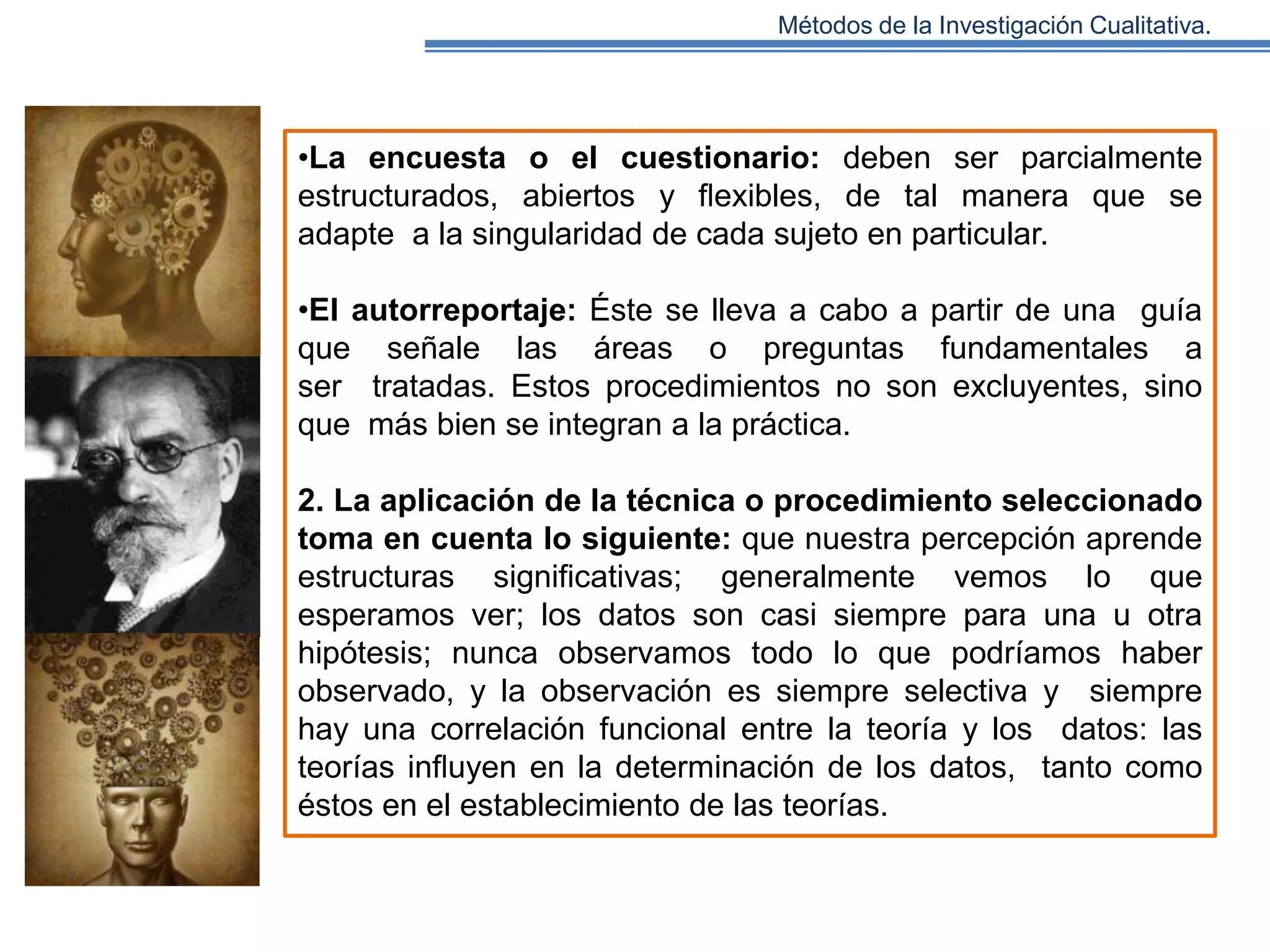 Métodos de la Investigación Cualitativa.

•La encuesta o el cuestionario: deben ser parcialmente
estructurados, abiertos y ﬂexibles, de tal manera que se
adapte a la singularidad de cada sujeto en particular.
•El autorreportaje: Éste se lleva a cabo a partir de una guía
que señale las áreas o preguntas fundamentales a
ser tratadas. Estos procedimientos no son excluyentes, sino
que más bien se integran a la práctica.
2. La aplicación de la técnica o procedimiento seleccionado
toma en cuenta lo siguiente: que nuestra percepción aprende
estructuras signiﬁcativas; generalmente vemos lo que
esperamos ver; los datos son casi siempre para una u otra
hipótesis; nunca observamos todo lo que podríamos haber
observado, y la observación es siempre selectiva y siempre
hay una correlación funcional entre la teoría y los datos: las
teorías inﬂuyen en la determinación de los datos, tanto como
éstos en el establecimiento de las teorías.

 