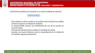 UNIVERSIDAD NACIONAL DE INGENIERIA
FACULTAD DE INGENIERIA CIVIL
DEPARTAMENTO ACADEMICO DE VIALIDAD Y GEOMATICA
Profesores: Ing. Luis Domínguez D. – Msc. Julio Cruzado Q. – Ing. Luis Manco C. – Ing. Jorge Uribe S. – Ing. Antonio Chihuan G.
Finalmente el problema se convierte en un clásico método de radiación
CONCLUSIONES
Este método se utiliza cuando no es posible medir las distancias radiales
al intentar ejecutar el método de radiación.
Es imprescindible conocer las coordenadas de uno de los puntos en
mención (base).
Este tipo de levantamiento es rápido en el trabajo de campo.
Localizar una buena referencia, para la comprobación de la calidad de
las medidas angulares posteriores.
 