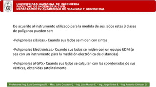 UNIVERSIDAD NACIONAL DE INGENIERIA
FACULTAD DE INGENIERIA CIVIL
DEPARTAMENTO ACADEMICO DE VIALIDAD Y GEOMATICA
Profesores: Ing. Luis Domínguez D. – Msc. Julio Cruzado Q. – Ing. Luis Manco C. – Ing. Jorge Uribe S. – Ing. Antonio Chihuan G.
De acuerdo al instrumento utilizado para la medida de sus lados estas 3 clases
de polígonos pueden ser:
-Poligonales clásicas.- Cuando sus lados se miden con cintas
-Poligonales Electrónicas.- Cuando sus lados se miden con un equipo EDM (o
sea con un instrumento para la medición electrónica de distancias)
-Poligonales al GPS.- Cuando sus lados se calculan con las coordenadas de sus
vértices, obtenidas satelitalmente.
 