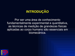 INTRODUÇÃO Por ser uma área de conhecimento fundamentalmente experimental e quantitativa, as técnicas de medição de grandezas físicas aplicadas ao corpo humano são essenciais em biomecânica. 