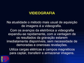 VIDEOGRAFIA Na atualidade o método mais usual de aquisição de imagens é a videografia.  Com os avanços da eletrônica a videografia expandiu-se rapidamente, com a vantagem de os resultados da gravação estarem imediatamente disponíveis, sem necessidade de demoradas e onerosas revelações. Utiliza cargas elétricas e campos magnéticos para captar, transferir e armazenar imagens. 