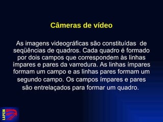 Câmeras de vídeo As imagens videográficas são constituídas  de seqüências de quadros. Cada quadro é formado por dois campos que correspondem às linhas ímpares e pares da varredura. As linhas ímpares formam um campo e as linhas pares formam um segundo campo.   Os campos ímpares e pares são entrelaçados para formar um quadro.   