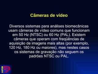 Câmeras de vídeo Diversos sistemas para análises biomecânicas usam câmeras de vídeo comuns que funcionam em 50 Hz (NTSC) ou 60 Hz (PAL). Existem câmeras que operam com freqüências de aquisição de imagens mais altas (por exemplo, 120 Hz, 180 Hz ou maiores), mas nestes casos os sistemas de gravação não seguem os padrões NTSC ou PAL. 