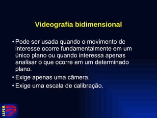 Videografia bidimensional Pode ser usada quando o movimento de interesse ocorre fundamentalmente em um único plano ou quando interessa apenas analisar o que ocorre em um determinado plano. Exige apenas uma câmera. Exige uma escala de calibração. 