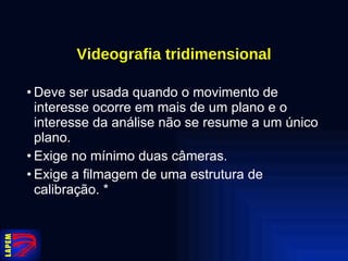 Videografia tridimensional Deve ser usada quando o movimento de interesse ocorre em mais de um plano e o interesse da análise não se resume a um único plano. Exige no mínimo duas câmeras. Exige a filmagem de uma estrutura de calibração. * 