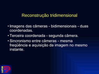 Reconstrução tridimensional Imagens das câmeras - bidimensionais - duas coordenadas. Terceira coordenada - segunda câmera. Sincronismo entre câmeras - mesma freqüência e aquisição da imagem no mesmo instante. 