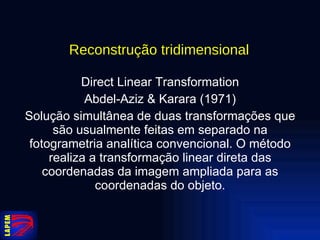 Reconstrução tridimensional   Direct Linear Transformation Abdel-Aziz & Karara (1971) Solução simultânea de duas transformações que são usualmente feitas em separado na fotogrametria analítica convencional. O método realiza a transformação linear direta das coordenadas da imagem ampliada para as coordenadas do objeto. 