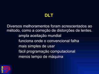DLT   Diversos melhoramentos foram acrescentados ao método, como a correção de distorções de lentes. ampla aceitação mundial funciona onde o convencional falha mais simples de usar fácil programação computacional menos tempo de máquina 