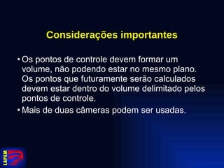 Considerações importantes Os pontos de controle devem formar um volume, não podendo estar no mesmo plano. Os pontos que futuramente serão calculados devem estar dentro do volume delimitado pelos pontos de controle. Mais de duas câmeras podem ser usadas.  