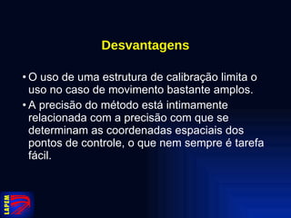 Desvantagens O uso de uma estrutura de calibração limita o uso no caso de movimento bastante amplos. A precisão do método está intimamente relacionada com a precisão com que se determinam as coordenadas espaciais dos pontos de controle, o que nem sempre é tarefa fácil.  