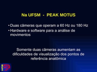 Na UFSM  -  PEAK MOTUS Duas câmeras que operam a 60 Hz ou 180 Hz Hardware e software para a análise de movimentos Somente duas câmeras aumentam as dificuldades de visualização dos pontos de referência anatômica 