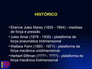 HISTÓRICO Etienne Jules Marey (1830 - 1904) - medidas de força e pressão Jules Amar (1879 - 1935) - plataforma de força pneumática tridimensional Wallace Fenn (1893 - 1971) - plataforma de força mecânica unidimensional Herbert Elftman (???? - ????) - plataforma de força mecânica tridimensional 