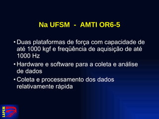 Na UFSM  -  AMTI OR6-5 Duas plataformas de força com capacidade de até 1000 kgf e freqüência de aquisição de até 1000 Hz Hardware e software para a coleta e análise de dados Coleta e processamento dos dados relativamente rápida 