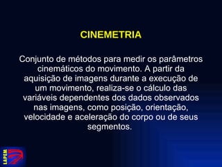 CINEMETRIA Conjunto de métodos para medir os parâmetros cinemáticos do movimento. A partir da aquisição de imagens durante a execução de um movimento, realiza-se o cálculo das variáveis dependentes dos dados observados nas imagens, como posição, orientação, velocidade e aceleração do corpo ou de seus segmentos.  