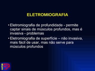 ELETROMIOGRAFIA Eletromiografia de profundidade - permite captar sinais de músculos profundos, mas é invasiva - problemas Eletromiografia de superfície – não invasiva, mais fácil de usar, mas não serve para músculos profundos 
