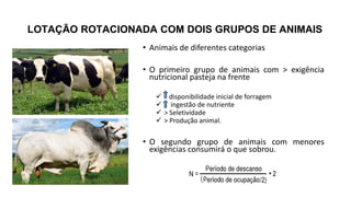 LOTAÇÃO ROTACIONADA COM DOIS GRUPOS DE ANIMAIS
• Animais de diferentes categorias
• O primeiro grupo de animais com > exigência
nutricional pasteja na frente
 disponibilidade inicial de forragem
 ingestão de nutriente
 > Seletividade
 > Produção animal.
• O segundo grupo de animais com menores
exigências consumirá o que sobrou.
 