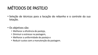 MÉTODOS DE PASTEJO
• Seleção de técnicas para a locação do rebanho e o controle da sua
lotação.
• Os objetivos são:
• Melhorar a eficiência de pastejo,
• Diminuir o estresse na pastagem,
• Melhorar a uniformidade de pastejo e
• Reduzir custos com a manutenção da pastagem.
 