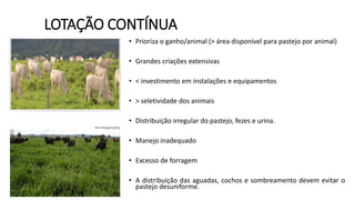 LOTAÇÃO CONTÍNUA
• Prioriza o ganho/animal (> área disponível para pastejo por animal)
• Grandes criações extensivas
• < investimento em instalações e equipamentos
• > seletividade dos animais
• Distribuição irregular do pastejo, fezes e urina.
• Manejo inadequado
• Excesso de forragem
• A distribuição das aguadas, cochos e sombreamento devem evitar o
pastejo desuniforme.
 