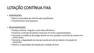 LOTAÇÃO CONTÍNUA FIXA
• VANTAGENS
Baixa necessidade de mão-de-obra qualificada;
Investimento inicial pequeno.
• DESVANTAGENS
Pastejo seletivo, irregular e com baixa eficiência;
Favorece a entrada de plantas invasoras em áreas superpastejadas;
Aumenta a incidência de pragas devido ao mau pastejo e acúmulo de esterco em
certos locais;
Aumenta a degradação da área por perda de solo (erosões) e lixiviação de
nutrientes;
Diminui a capacidade de lotação por unidade de área.
 