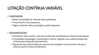 LOTAÇÃO CONTÍNUA VARIÁVEL
• VANTAGENS
Baixa necessidade de mão-de-obra qualificada;
Investimento inicial pequeno;
Algum controle sobre a pastagem, porém pequeno.
• DESVANTAGENS
O produtor deve manter uma área da fazenda subutilizada em determinada época;
A qualidade da pastagem subutilizada é menor, exigindo uma suplementação dos
animais para adequado desempenho;
Apresenta desuniformidade de consumo de pastagem na área (menor do que o
anterior, porém ainda considerável).
 