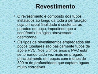 Revestimento
• O revestimento é composto dos tubos
  instalados ao longo da toda a perfuração,
  cuja principal finalidade é sustentar as
  paredes do poço, impedindo que a
  seqüência litológica atravessada
  desmorone
• Os tipos de revestimentos empregados em
  poços tubulares são basicamente tubos de
  aço e PVC. Nos últimos anos o PVC está
  se tornando cada vez mais empregado,
  principalmente em poços com menos de
  300 m de profundidade que captam águas
  muito corrosivas
 