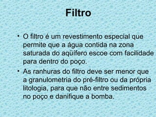 Filtro

• O filtro é um revestimento especial que
  permite que a água contida na zona
  saturada do aqüífero escoe com facilidade
  para dentro do poço.
• As ranhuras do filtro deve ser menor que
  a granulometria do pré-filtro ou da própria
  litologia, para que não entre sedimentos
  no poço e danifique a bomba.
 