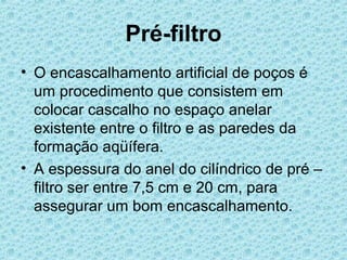 Pré-filtro
• O encascalhamento artificial de poços é
  um procedimento que consistem em
  colocar cascalho no espaço anelar
  existente entre o filtro e as paredes da
  formação aqüífera.
• A espessura do anel do cilíndrico de pré –
  filtro ser entre 7,5 cm e 20 cm, para
  assegurar um bom encascalhamento.
 
