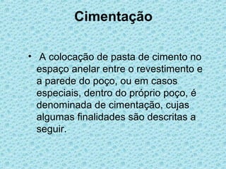 Cimentação

• A colocação de pasta de cimento no
  espaço anelar entre o revestimento e
  a parede do poço, ou em casos
  especiais, dentro do próprio poço, é
  denominada de cimentação, cujas
  algumas finalidades são descritas a
  seguir.
 