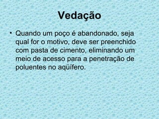 Vedação
• Quando um poço é abandonado, seja
  qual for o motivo, deve ser preenchido
  com pasta de cimento, eliminando um
  meio de acesso para a penetração de
  poluentes no aqüífero.
 
