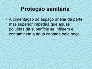 Proteção sanitária
• A cimentação do espaço anelar da parte
  mas superior impedirá que águas
  poluídas da superfície se infiltrem e
  contaminem a água captada pelo poço.
 