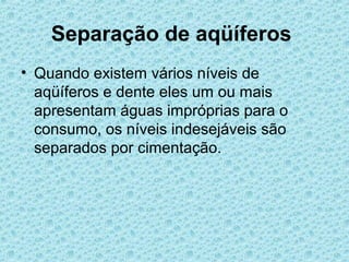 Separação de aqüíferos
• Quando existem vários níveis de
  aqüíferos e dente eles um ou mais
  apresentam águas impróprias para o
  consumo, os níveis indesejáveis são
  separados por cimentação.
 