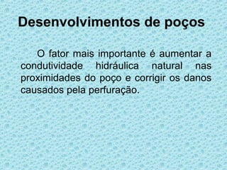 Desenvolvimentos de poços

   O fator mais importante é aumentar a
condutividade hidráulica natural nas
proximidades do poço e corrigir os danos
causados pela perfuração.
 