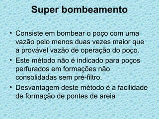 Super bombeamento

• Consiste em bombear o poço com uma
  vazão pelo menos duas vezes maior que
  a provável vazão de operação do poço.
• Este método não é indicado para poços
  perfurados em formações não
  consolidadas sem pré-filtro.
• Desvantagem deste método é a facilidade
  de formação de pontes de areia
 