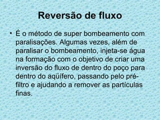 Reversão de fluxo
• É o método de super bombeamento com
  paralisações. Algumas vezes, além de
  paralisar o bombeamento, injeta-se água
  na formação com o objetivo de criar uma
  inversão do fluxo de dentro do poço para
  dentro do aqüífero, passando pelo pré-
  filtro e ajudando a remover as partículas
  finas.
 