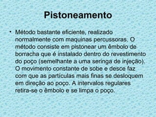 Pistoneamento
• Método bastante eficiente, realizado
  normalmente com maquinas percussoras. O
  método consiste em pistonear um êmbolo de
  borracha que é instalado dentro do revestimento
  do poço (semelhante a uma seringa de injeção).
  O movimento constante de sobe e desce faz
  com que as partículas mais finas se desloquem
  em direção ao poço. A intervalos regulares
  retira-se o êmbolo e se limpa o poço.
 