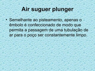 Air suguer plunger
• Semelhante ao pisteamento, apenas o
  êmbolo é confeccionado de modo que
  permita a passagem de uma tubulação de
  ar para o poço ser constantemente limpo.
 