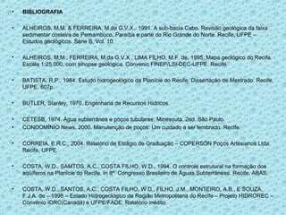 •   BIBLIOGRAFIA

•   ALHEIROS, M.M. & FERREIRA, M.da G.V.X., 1991. A sub-bacia Cabo. Revisão geológica da faixa
    sedimentar costeira de Pernambuco, Paraíba e parte do Rio Grande do Norte. Recife, UFPE –
    Estudos geológicos. Série B, Vol. 10.

•   ALHEIROS, M.M., FERREIRA, M.da G.V.X., LIMA FILHO, M.F. de, 1995. Mapa geológico do Recife.
    Escala 1:25.000, com sinopse geológica. Convenio FINEP/LSI-DEC-UFPE. Recife.

•   BATISTA, R.P., 1984. Estudo hidrogeológico da Planície do Recife. Dissertação de Mestrado. Recife,
    UFPE. 607p.

•   BUTLER, Stanley, 1970. Engenharia de Recursos Hídricos.

•   CETESB, 1974. Água subterrânea e poços tubulares, Minesouta. 2ed. São Paulo.
•   CONDOMÍNIO News, 2000. Manutenção de poços: Um cuidado a ser lembrado. Recife.

•   CORREIA, E.R.C., 2004. Relatório de Estágio de Graduação – COPERSON Poços Artesianos Ltda.
    Recife, UFPE.

•   COSTA, W.D., SAMTOS, A.C., COSTA FILHO, W.D., 1994. O controle estrutural na formação dos
    aqüíferos na Planície do Recife. In 8º Congresso Brasileiro de Águas Subterrâneas. Recife, ABAS.

•   COSTA, W.D., SANTOS, A.C., COSTA FILHO, W.D., FILHO, J.M., MONTEIRO, A.B., E SOUZA,
    F.J.A. de – 1998 – Estado Hidrogeológico da Região Metropolitana do Recife – Projeto HIDROREC –
    Convênio IDRC(Canadá) e UFPE/FADE. Relatório inédito.
 