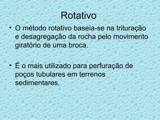 Rotativo
• O método rotativo baseia-se na trituração
  e desagregação da rocha pelo movimento
  giratório de uma broca.

• É o mais utilizado para perfuração de
  poços tubulares em terrenos
  sedimentares.
 